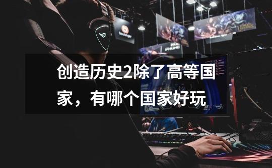 创造历史2除了高等国家,有哪个国家好玩-第1张-游戏信息-龙启网