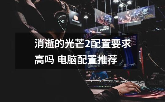 消逝的光芒2配置要求高吗 电脑配置推荐-第1张-游戏信息-龙启网