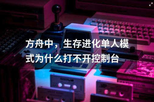 方舟中,生存进化单人模式为什么打不开控制台-第1张-游戏信息-龙启网