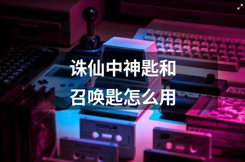 诛仙中神匙和召唤匙怎么用-第1张-游戏信息-龙启网