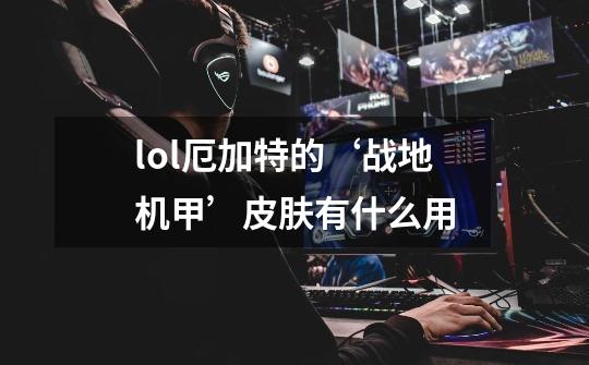 lol厄加特的‘战地机甲’皮肤有什么用-第1张-游戏信息-龙启网