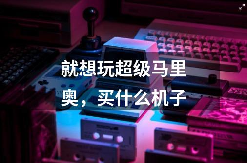 就想玩超级马里奥,买什么机子-第1张-游戏信息-龙启网
