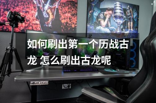 如何刷出第一个历战古龙 怎么刷出古龙呢-第1张-游戏信息-龙启网