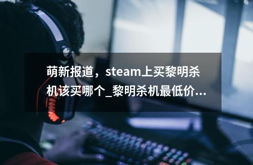 萌新报道,steam上买黎明杀机该买哪个_黎明杀机最低价格-第1张-游戏信息-龙启网