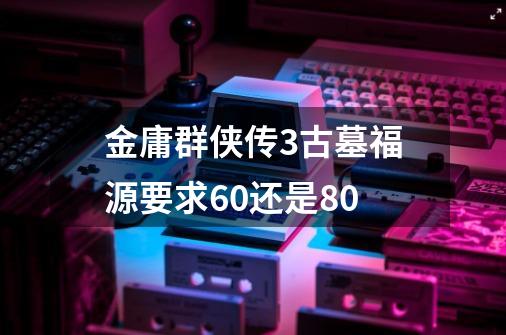 金庸群侠传3古墓福源要求60还是80-第1张-游戏信息-龙启网