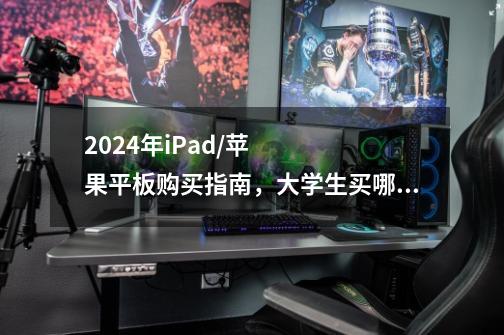 2024年iPad/苹果平板购买指南,大学生买哪一款iPad比较好-第1张-游戏信息-龙启网
