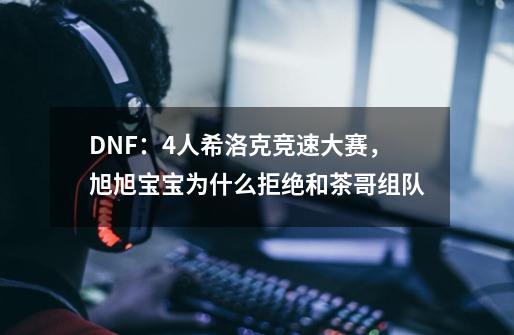DNF:4人希洛克竞速大赛,旭旭宝宝为什么拒绝和茶哥组队-第1张-游戏信息-龙启网