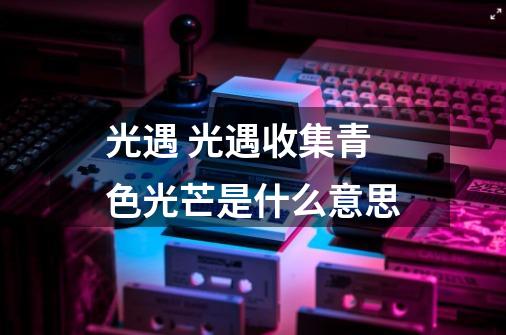 光遇 光遇收集青色光芒是什么意思-第1张-游戏信息-龙启网
