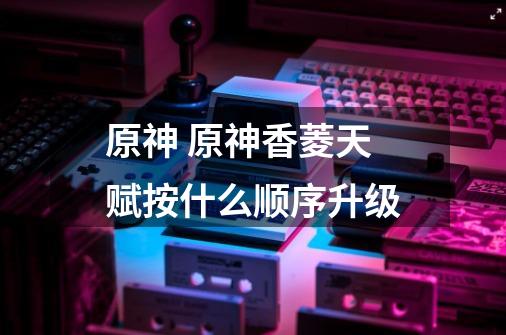 原神 原神香菱天赋按什么顺序升级-第1张-游戏信息-龙启网