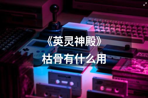 《英灵神殿》枯骨有什么用-第1张-游戏信息-龙启网