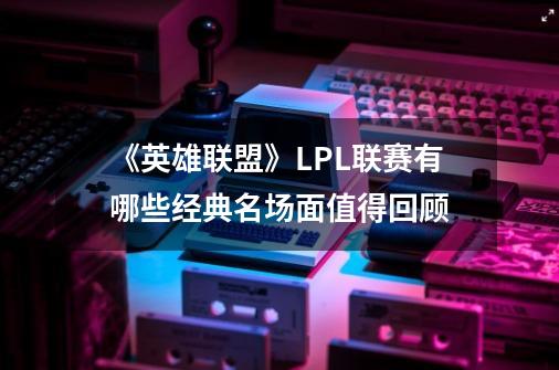 《英雄联盟》LPL联赛有哪些经典名场面值得回顾-第1张-游戏信息-龙启网