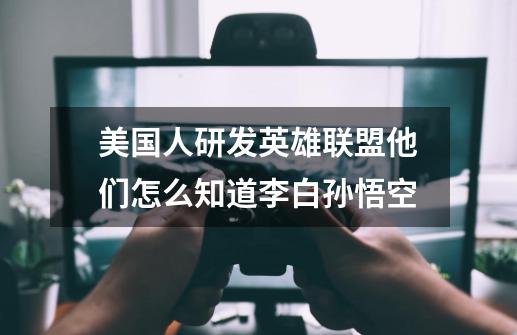 美国人研发英雄联盟他们怎么知道李白孙悟空-第1张-游戏信息-龙启网