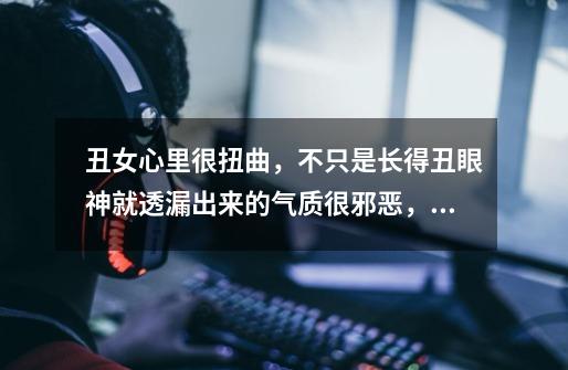 丑女心里很扭曲,不只是长得丑眼神就透漏出来的气质很邪恶,凡事无绝对,整体是但也有好的-第1张-游戏信息-龙启网