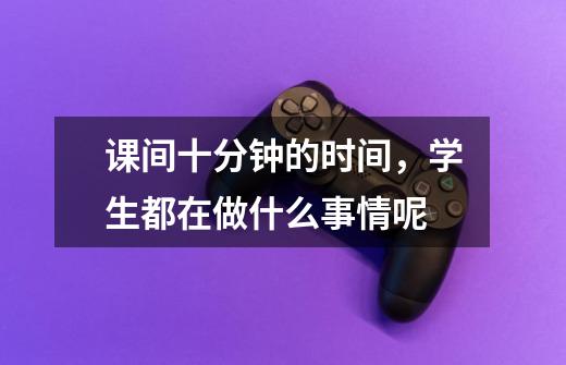 课间十分钟的时间，学生都在做什么事情呢-第1张-游戏信息-龙启网