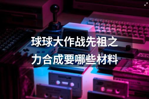 球球大作战先祖之力合成要哪些材料-第1张-游戏信息-龙启网