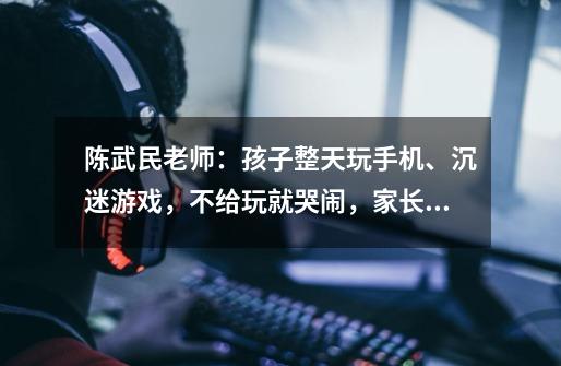 陈武民老师:孩子整天玩手机、沉迷游戏,不给玩就哭闹,家长要如何教育孩子-第1张-游戏信息-龙启网