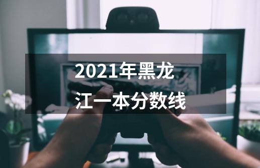2021年黑龙江一本分数线-第1张-游戏信息-龙启网