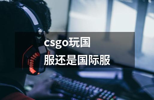 csgo玩国服还是国际服-第1张-游戏信息-龙启网