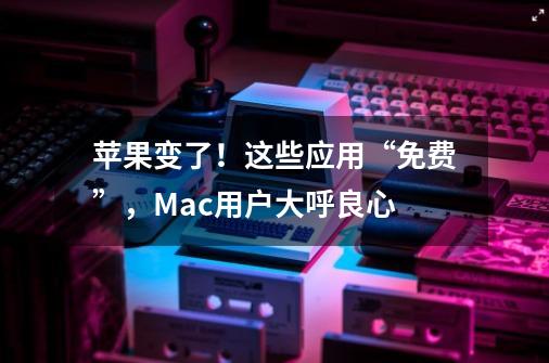 苹果变了!这些应用“免费”,Mac用户大呼良心-第1张-游戏信息-龙启网