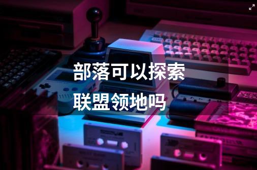部落可以探索联盟领地吗-第1张-游戏信息-龙启网