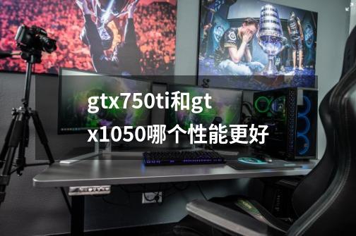 gtx750ti和gtx1050哪个性能更好-第1张-游戏信息-龙启网