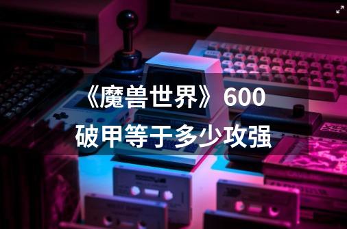 《魔兽世界》600破甲等于多少攻强-第1张-游戏信息-龙启网
