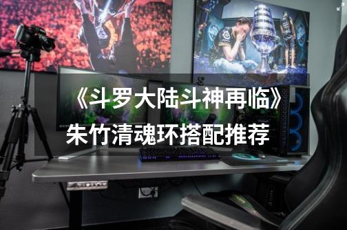 《斗罗大陆斗神再临》朱竹清魂环搭配推荐-第1张-游戏信息-龙启网