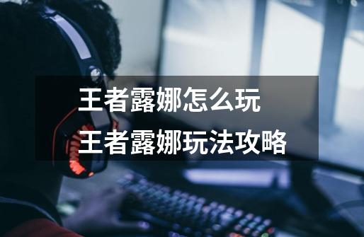 王者露娜怎么玩 王者露娜玩法攻略-第1张-游戏信息-龙启网