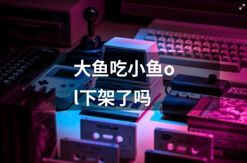 大鱼吃小鱼ol下架了吗-第1张-游戏信息-龙启网