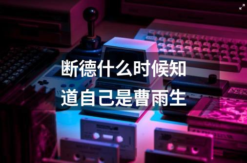 断德什么时候知道自己是曹雨生-第1张-游戏信息-龙启网