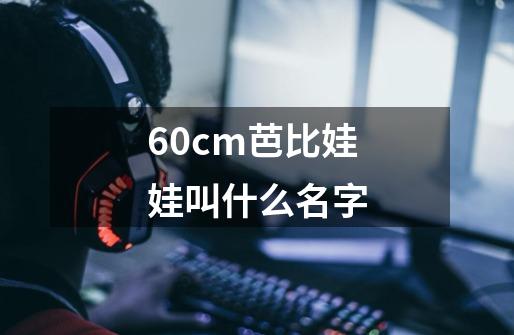60cm芭比娃娃叫什么名字-第1张-游戏信息-龙启网