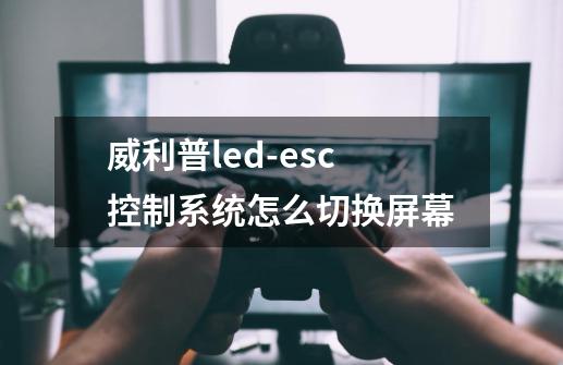 威利普led-esc控制系统怎么切换屏幕-第1张-游戏信息-龙启网