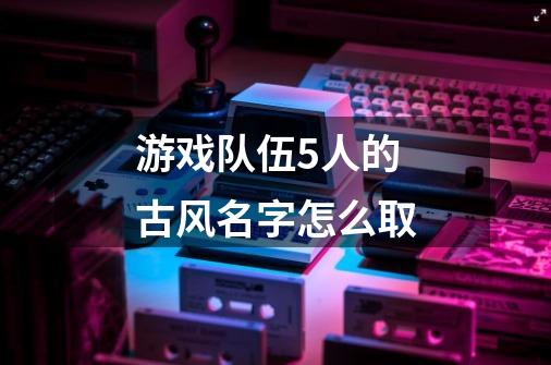 游戏队伍5人的古风名字怎么取-第1张-游戏信息-龙启网