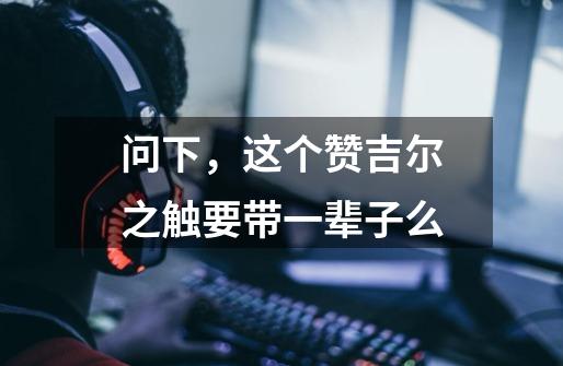问下，这个赞吉尔之触要带一辈子么-第1张-游戏信息-龙启网