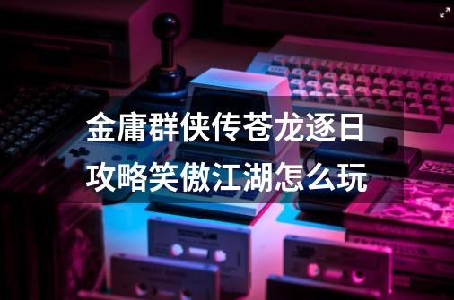 金庸群侠传苍龙逐日攻略笑傲江湖怎么玩-第1张-游戏信息-龙启网