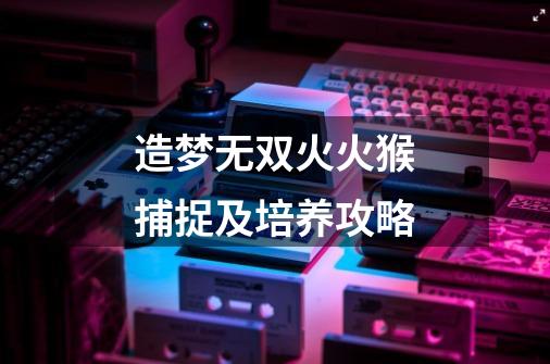 造梦无双火火猴捕捉及培养攻略-第1张-游戏信息-龙启网