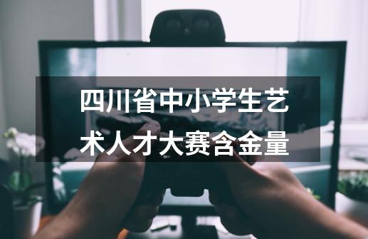 四川省中小学生艺术人才大赛含金量-第1张-游戏信息-龙启网