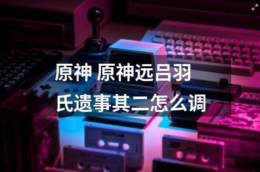 原神 原神远吕羽氏遗事其二怎么调-第1张-游戏信息-龙启网