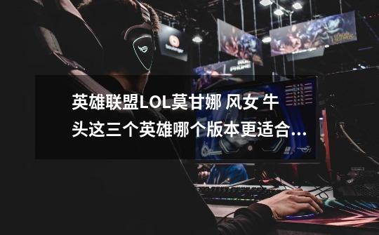 英雄联盟LOL莫甘娜 风女 牛头这三个英雄哪个版本更适合上分-第1张-游戏信息-龙启网
