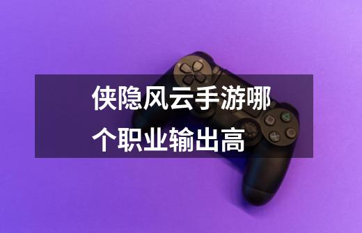 侠隐风云手游哪个职业输出高-第1张-游戏信息-龙启网