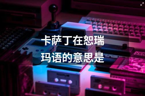 卡萨丁在恕瑞玛语的意思是-第1张-游戏信息-龙启网