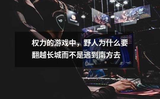 权力的游戏中，野人为什么要翻越长城而不是逃到南方去-第1张-游戏信息-龙启网