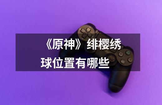 《原神》绯樱绣球位置有哪些-第1张-游戏信息-龙启网