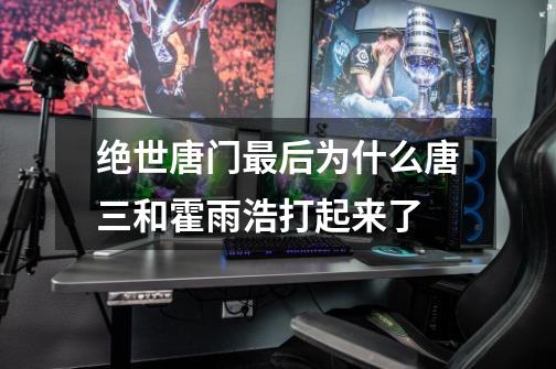 绝世唐门最后为什么唐三和霍雨浩打起来了-第1张-游戏信息-龙启网