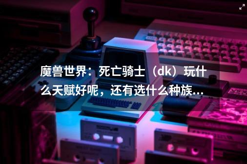 魔兽世界：死亡骑士（dk）玩什么天赋好呢，还有选什么种族好呢-第1张-游戏信息-龙启网
