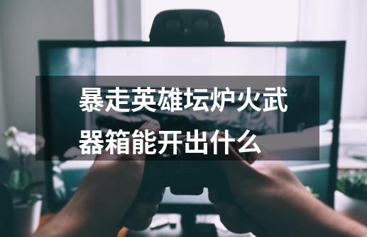 暴走英雄坛炉火武器箱能开出什么-第1张-游戏信息-龙启网