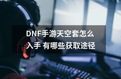 DNF手游天空套怎么入手 有哪些获取途径-第1张-游戏信息-龙启网