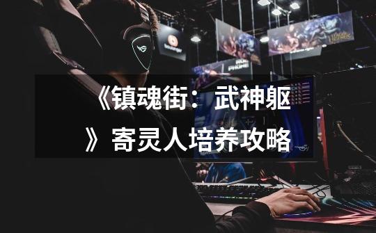 《镇魂街:武神躯》寄灵人培养攻略-第1张-游戏信息-龙启网