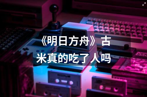 《明日方舟》古米真的吃了人吗-第1张-游戏信息-龙启网