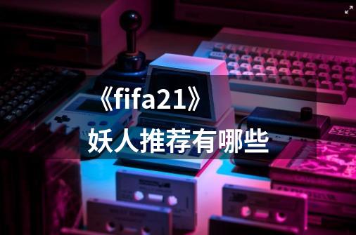 《fifa21》妖人推荐有哪些-第1张-游戏信息-龙启网